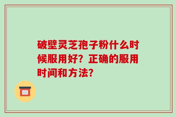 破壁灵芝孢子粉什么时候服用好?正确的服用时间和方法? 破壁灵芝孢子粉什么时候服用好?正确的服用时间和方法?