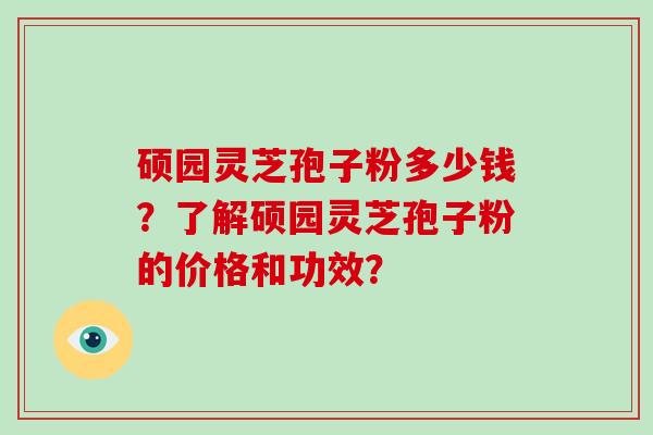 硕园灵芝孢子粉多少钱？了解硕园灵芝孢子粉的价格和功效？