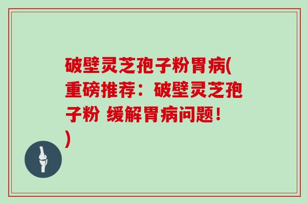 破壁灵芝孢子粉胃(重磅推荐:破壁灵芝孢子粉 缓解胃问题!) 破壁灵芝孢子粉胃(重磅推荐:破壁灵芝孢子粉 缓解胃问题!)