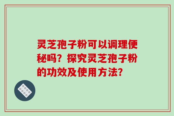 灵芝孢子粉可以调理吗？探究灵芝孢子粉的功效及使用方法？