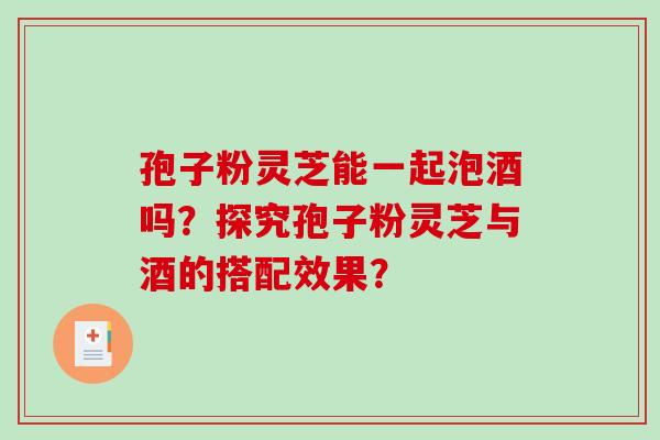 孢子粉灵芝能一起泡酒吗？探究孢子粉灵芝与酒的搭配效果？