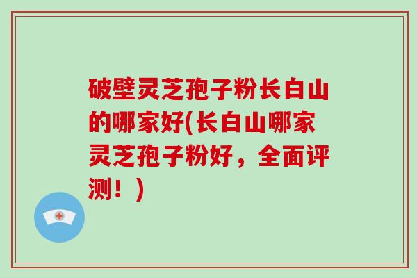 破壁灵芝孢子粉长白山的哪家好(长白山哪家灵芝孢子粉好,全面评测!) 破壁灵芝孢子粉长白山的哪家好(长白山哪家灵芝孢子粉好,全面评测!)