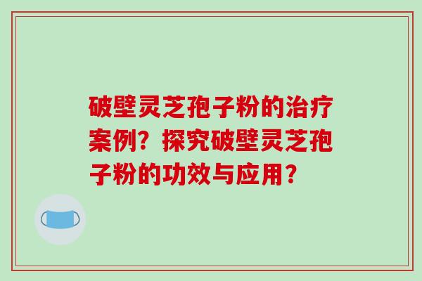 破壁灵芝孢子粉的案例？探究破壁灵芝孢子粉的功效与应用？