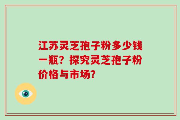 江苏灵芝孢子粉多少钱一瓶?探究灵芝孢子粉价格与市场? 江苏灵芝孢子粉多少钱一瓶?探究灵芝孢子粉价格与市场?