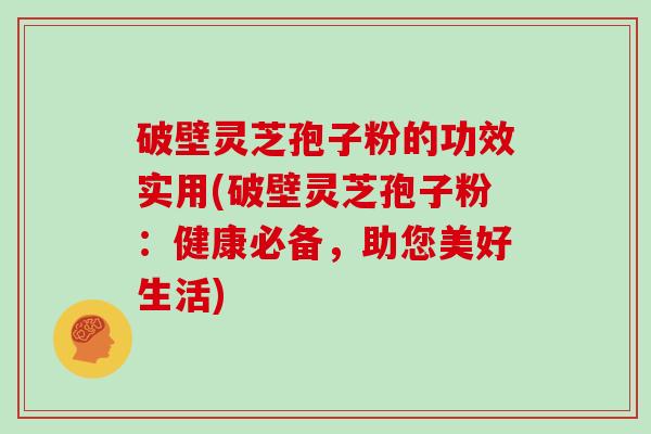 破壁灵芝孢子粉的功效实用(破壁灵芝孢子粉：健康必备，助您美好生活)