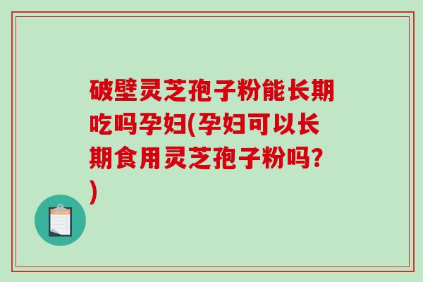 破壁灵芝孢子粉能长期吃吗孕妇(孕妇可以长期食用灵芝孢子粉吗？)