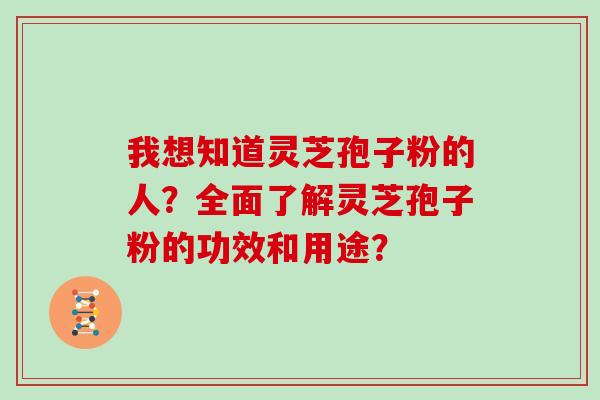 我想知道灵芝孢子粉的人？全面了解灵芝孢子粉的功效和用途？