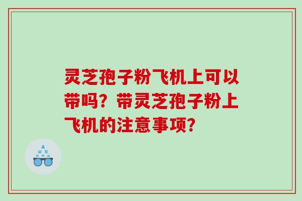 灵芝孢子粉飞机上可以带吗？带灵芝孢子粉上飞机的注意事项？