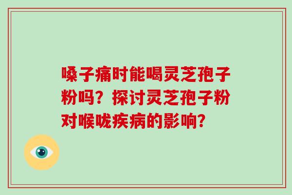 嗓子痛时能喝灵芝孢子粉吗？探讨灵芝孢子粉对喉咙的影响？