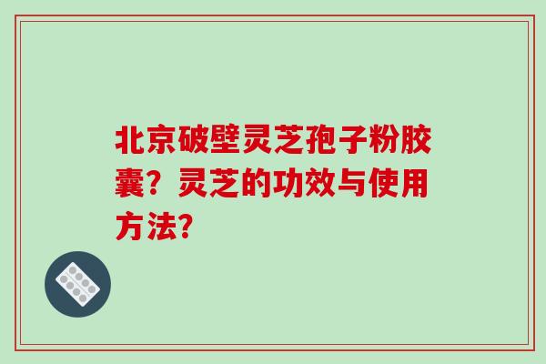 北京破壁灵芝孢子粉胶囊？灵芝的功效与使用方法？