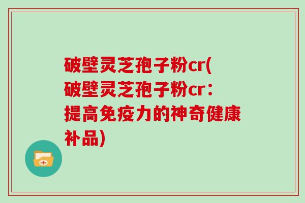 破壁灵芝孢子粉cr(破壁灵芝孢子粉cr：提高免疫力的神奇健康补品)