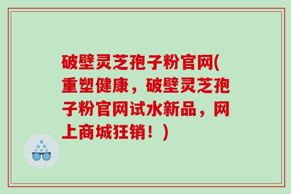 破壁灵芝孢子粉官网(重塑健康，破壁灵芝孢子粉官网试水新品，网上商城狂销！)
