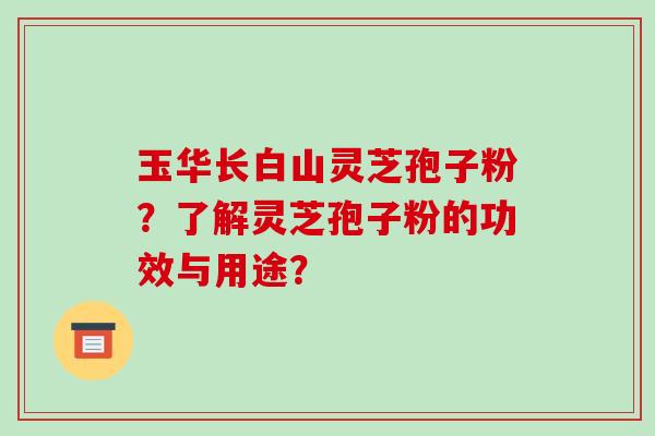 玉华长白山灵芝孢子粉?了解灵芝孢子粉的功效与用途? 玉华长白山灵芝孢子粉?了解灵芝孢子粉的功效与用途?