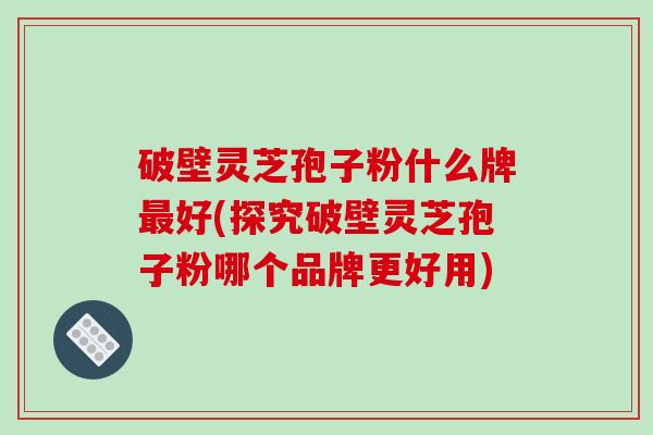 破壁灵芝孢子粉什么牌好(探究破壁灵芝孢子粉哪个品牌更好用)
