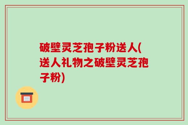 破壁灵芝孢子粉送人(送人礼物之破壁灵芝孢子粉)