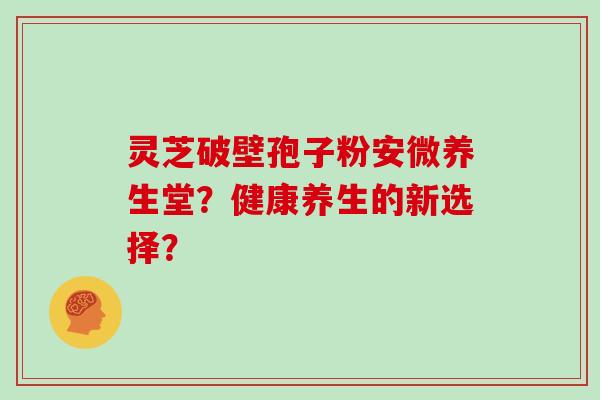 灵芝破壁孢子粉安微养生堂？健康养生的新选择？