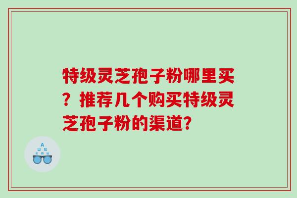 特级灵芝孢子粉哪里买?推荐几个购买特级灵芝孢子粉的渠道? 特级灵芝孢子粉哪里买?推荐几个购买特级灵芝孢子粉的渠道?