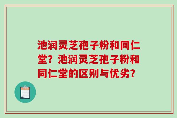 池润灵芝孢子粉和同仁堂?池润灵芝孢子粉和同仁堂的区别与优劣? 池润灵芝孢子粉和同仁堂?池润灵芝孢子粉和同仁堂的区别与优劣?