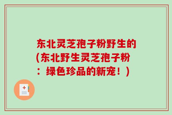 东北灵芝孢子粉野生的(东北野生灵芝孢子粉：绿色珍品的新宠！)