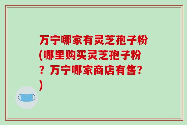 万宁哪家有灵芝孢子粉(哪里购买灵芝孢子粉？万宁哪家商店有售？)