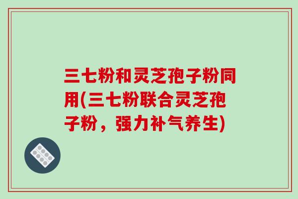 三七粉和灵芝孢子粉同用(三七粉联合灵芝孢子粉，强力养生)
