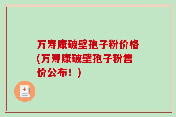 万寿康破壁孢子粉价格(万寿康破壁孢子粉售价公布！)