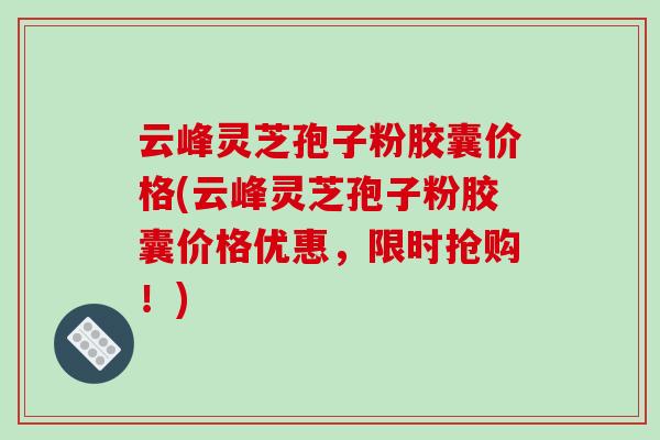 云峰灵芝孢子粉胶囊价格(云峰灵芝孢子粉胶囊价格优惠，限时抢购！)