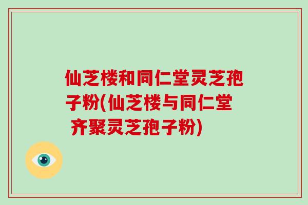 仙芝楼和同仁堂灵芝孢子粉(仙芝楼与同仁堂 齐聚灵芝孢子粉)