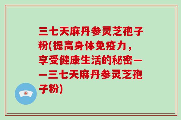 三七天麻丹参灵芝孢子粉(提高身体免疫力，享受健康生活的秘密——三七天麻丹参灵芝孢子粉)