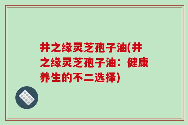 井之缘灵芝孢子油(井之缘灵芝孢子油：健康养生的不二选择)