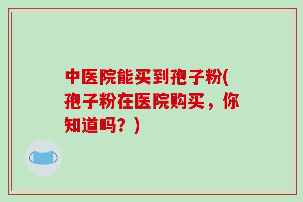 中医院能买到孢子粉(孢子粉在医院购买，你知道吗？)