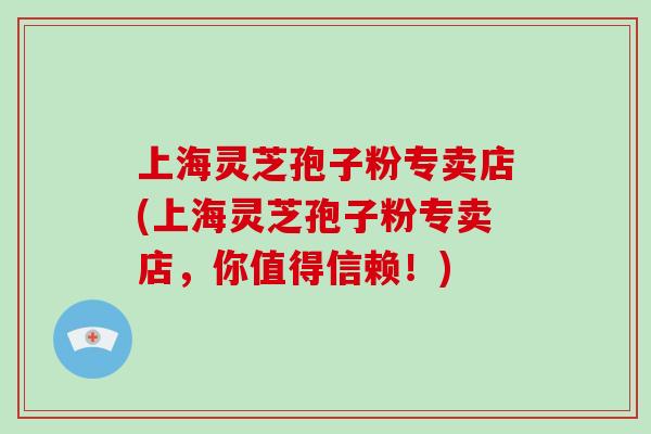 上海灵芝孢子粉专卖店(上海灵芝孢子粉专卖店，你值得信赖！)