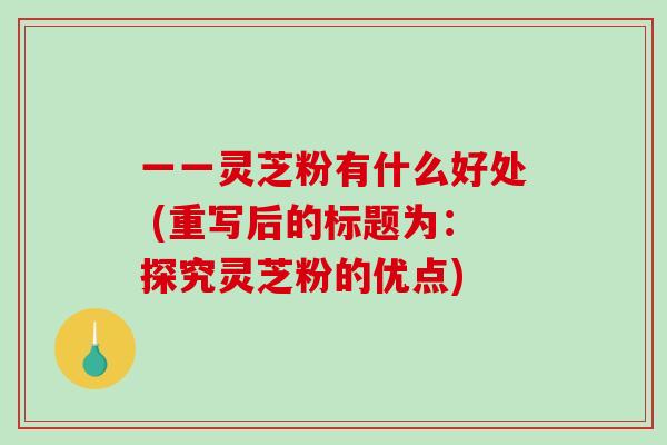 一一灵芝粉有什么好处 (重写后的标题为：探究灵芝粉的优点)