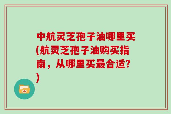 中航灵芝孢子油哪里买(航灵芝孢子油购买指南，从哪里买合适？)
