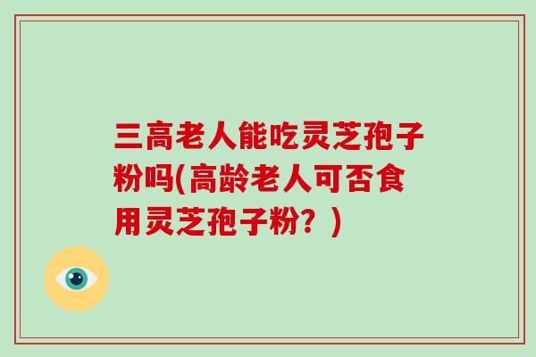 老人能吃灵芝孢子粉吗(高龄老人可否食用灵芝孢子粉？)