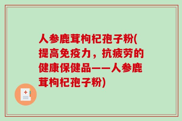 人参鹿茸枸杞孢子粉(提高免疫力，的健康保健品——人参鹿茸枸杞孢子粉)