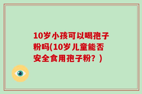 10岁小孩可以喝孢子粉吗(10岁儿童能否安全食用孢子粉？)