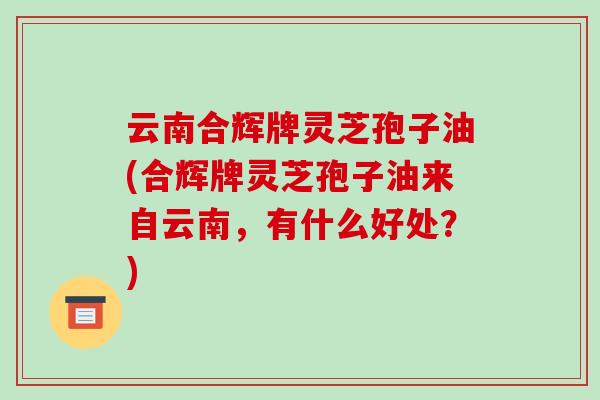 云南合辉牌灵芝孢子油(合辉牌灵芝孢子油来自云南，有什么好处？)
