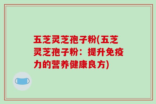 五芝灵芝孢子粉(五芝灵芝孢子粉:提升免疫力的营养健康良方) 五芝灵芝孢子粉(五芝灵芝孢子粉:提升免疫力的营养健康良方)