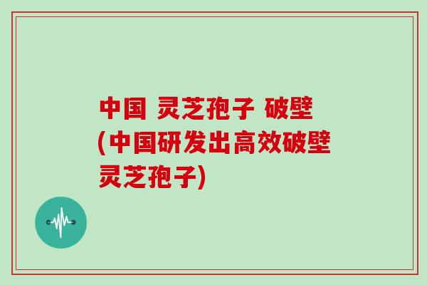 中国 灵芝孢子 破壁(中国研发出高效破壁灵芝孢子) 中国 灵芝孢子 破壁(中国研发出高效破壁灵芝孢子)