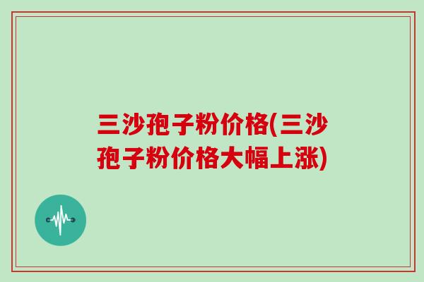 三沙孢子粉价格(三沙孢子粉价格大幅上涨)
