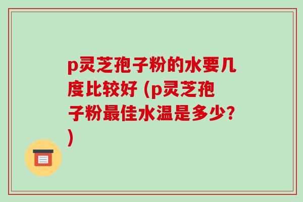 p灵芝孢子粉的水要几度比较好 (p灵芝孢子粉佳水温是多少？)
