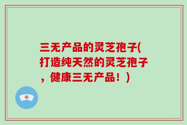 三无产品的灵芝孢子(打造纯天然的灵芝孢子，健康三无产品！)
