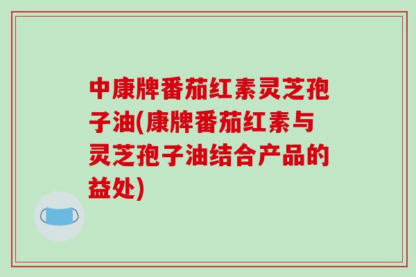 中康牌番茄红素灵芝孢子油(康牌番茄红素与灵芝孢子油结合产品的益处)