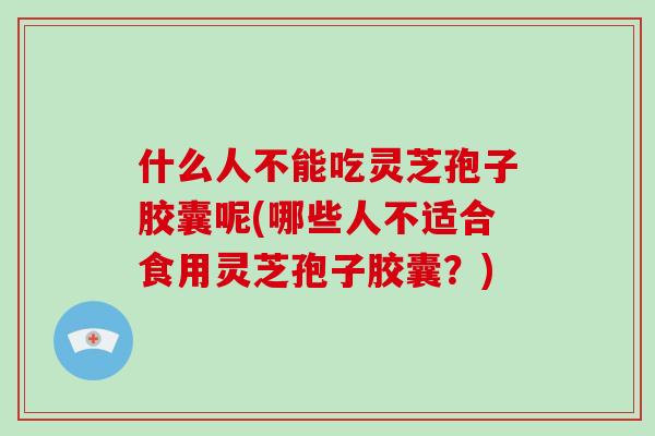 什么人不能吃灵芝孢子胶囊呢(哪些人不适合食用灵芝孢子胶囊？)
