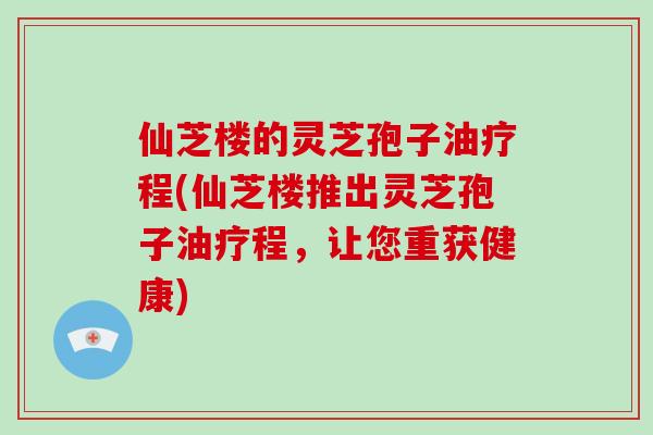 仙芝楼的灵芝孢子油疗程(仙芝楼推出灵芝孢子油疗程，让您重获健康)
