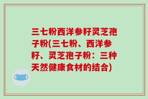 三七粉西洋参籽灵芝孢子粉(三七粉、西洋参籽、灵芝孢子粉：三种天然健康食材的结合)