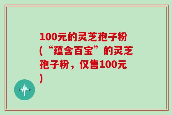 100元的灵芝孢子粉(“蕴含百宝”的灵芝孢子粉，仅售100元)