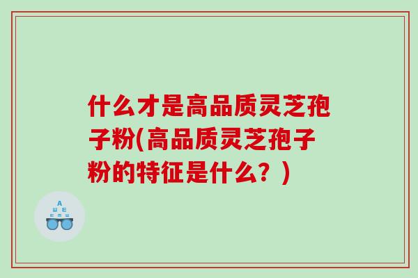 什么才是高品质灵芝孢子粉(高品质灵芝孢子粉的特征是什么？)