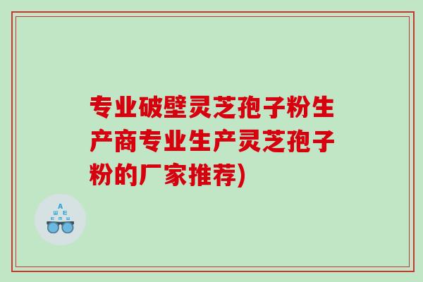 专业破壁灵芝孢子粉生产商专业生产灵芝孢子粉的厂家推荐)